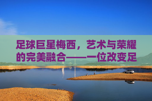 足球巨星梅西，艺术与荣耀的完美融合——一位改变足球历史的传奇球员，足球巨星梅西，艺术与荣耀的完美融合——一位改变足球历史的传奇球员