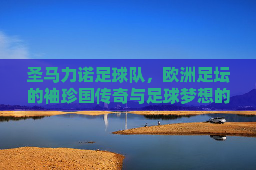 圣马力诺足球队,欧洲足坛的袖珍国传奇与足球梦想的微光,圣马力诺足球队,欧洲足坛的袖珍国传奇与足球梦想的微光