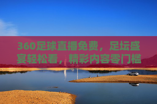 360足球直播免费，足坛盛宴轻松看，精彩内容零门槛畅享，360足球直播免费，足坛盛宴轻松看，精彩内容零门槛畅享