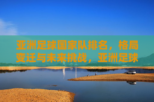 亚洲足球国家队排名，格局变迁与未来挑战，亚洲足球国家队排名，格局变迁与未来挑战