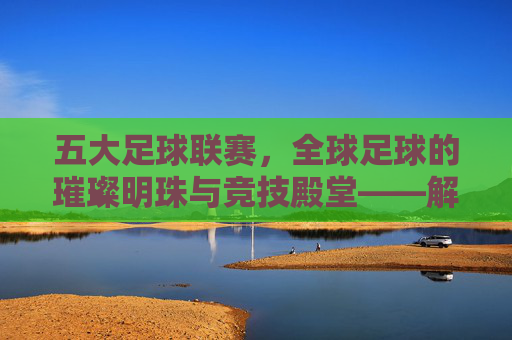 五大足球联赛,全球足球的璀璨明珠与竞技殿堂——解析世界顶级足球赛事的辉煌与魅力,五大足球联赛,全球足球的璀璨明珠与竞技殿堂——解析世界顶级足球赛事的辉煌与魅力