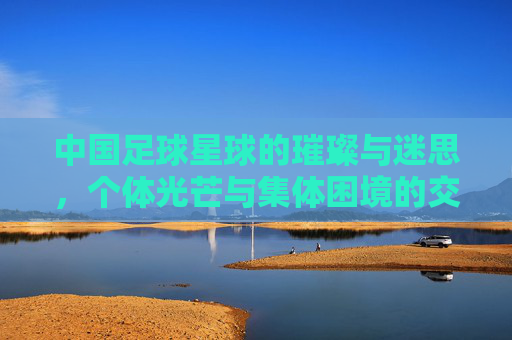 中国足球星球的璀璨与迷思，个体光芒与集体困境的交织