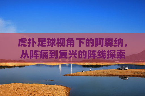 虎扑足球视角下的阿森纳,从阵痛到复兴的阵线探索
