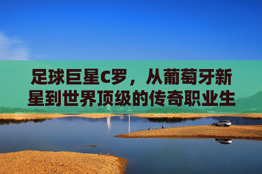 足球巨星C罗，从葡萄牙新星到世界顶级的传奇职业生涯，足球巨星C罗，从葡萄牙新星到世界顶级的传奇职业生涯