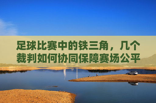足球比赛中的铁三角,几个裁判如何协同保障赛场公平与秩序,足球比赛中的铁三角,裁判如何协同保障赛场公平与秩序