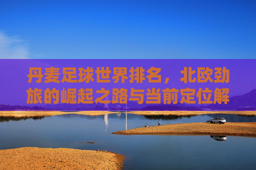 丹麦足球世界排名，北欧劲旅的崛起之路与当前定位解析