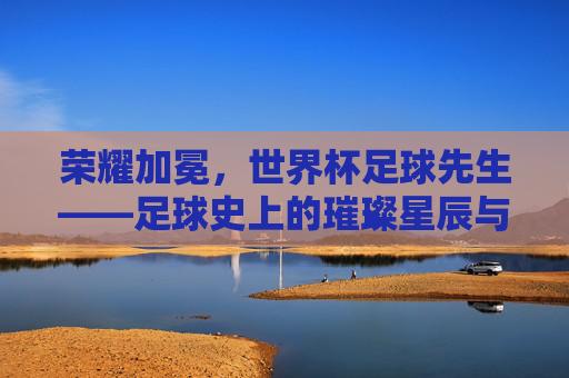 荣耀加冕，世界杯足球先生——足球史上的璀璨星辰与时代印记