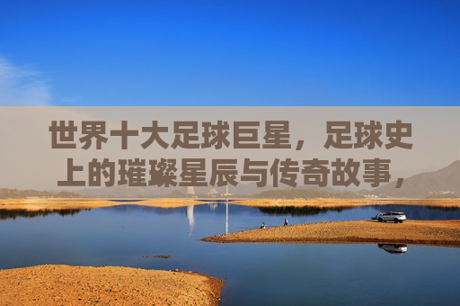 世界十大足球巨星，足球史上的璀璨星辰与传奇故事，世界十大足球巨星，足球史上的璀璨星辰与传奇故事