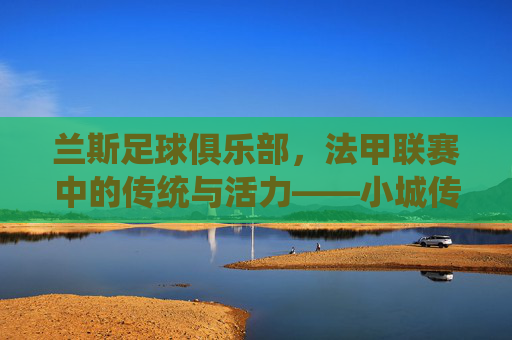 兰斯足球俱乐部，法甲联赛中的传统与活力——小城传奇的足球传承
