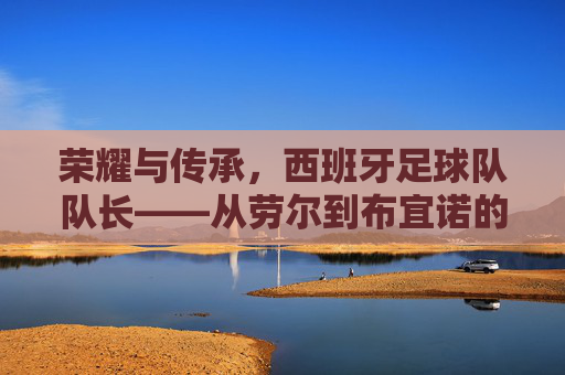 荣耀与传承，西班牙足球队队长——从劳尔到布宜诺的领航者之路