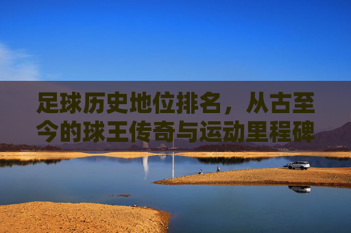 足球历史地位排名,从古至今的球王传奇与运动里程碑