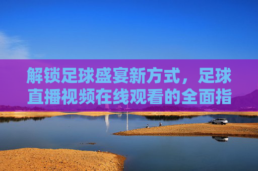 解锁足球盛宴新方式，足球直播视频在线观看的全面指南
