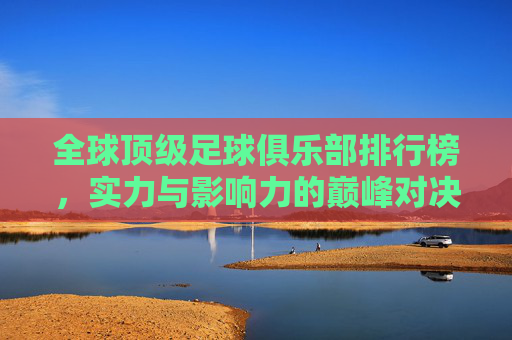 全球顶级足球俱乐部排行榜,实力与影响力的巅峰对决