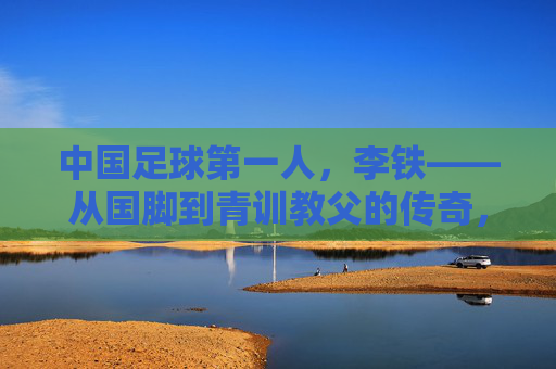 中国足球第一人，李铁——从国脚到青训教父的传奇，及其在中国足球史上的里程碑意义，中国足球第一人李铁，从国脚到青训教父的传奇及其历史里程碑意义