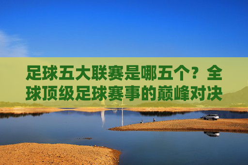 足球五大联赛是哪五个？全球顶级足球赛事的巅峰对决解析，足球五大联赛是哪五个？全球顶级足球赛事的巅峰对决解析