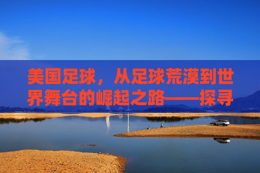 美国足球,从足球荒漠到世界舞台的崛起之路——探寻职业联赛、文化融合与全球化的演进