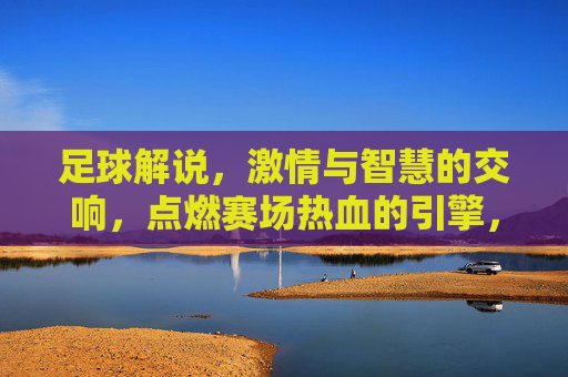 足球解说，激情与智慧的交响，点燃赛场热血的引擎，足球解说，激情与智慧的交响，点燃赛场热血的引擎