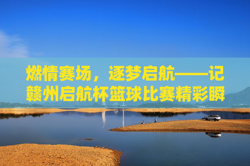 燃情赛场,逐梦启航——记赣州启航杯篮球比赛精彩瞬间