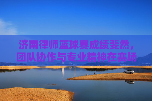 济南律师篮球赛成绩斐然，团队协作与专业精神在赛场绽放