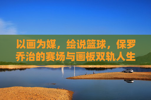 以画为媒,绘说篮球,保罗乔治的赛场与画板双轨人生