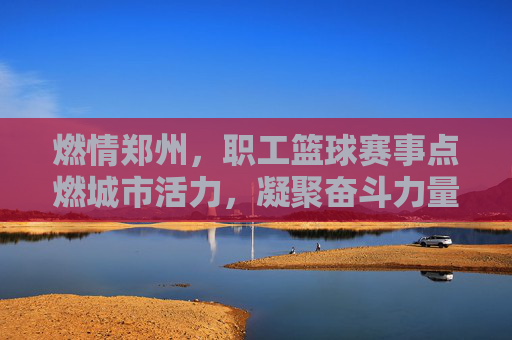燃情郑州，职工篮球赛事点燃城市活力，凝聚奋斗力量