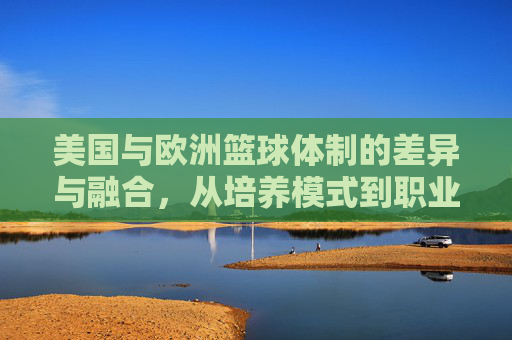 美国与欧洲篮球体制的差异与融合,从培养模式到职业体系的多维比较,美国与欧洲篮球体制的差异与融合,从培养模式到职业体系的多维比较