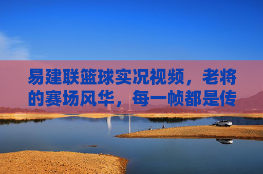 易建联篮球实况视频，老将的赛场风华，每一帧都是传奇的注脚