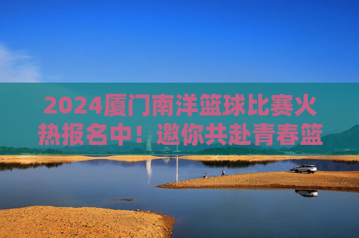 2024厦门南洋篮球比赛火热报名中！邀你共赴青春篮球盛宴，2024厦门南洋篮球比赛火热报名中，邀你共赴青春篮球盛宴