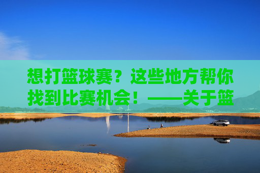 想打篮球赛?这些地方帮你找到比赛机会!——关于篮球比赛场地的全方位指南