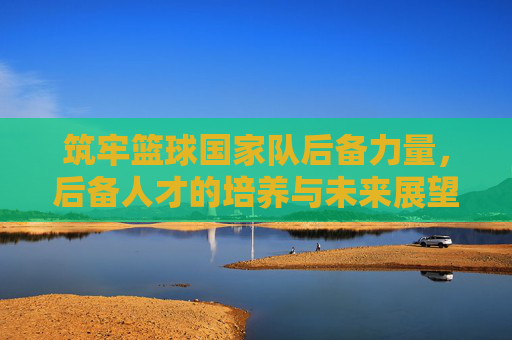 筑牢篮球国家队后备力量，后备人才的培养与未来展望