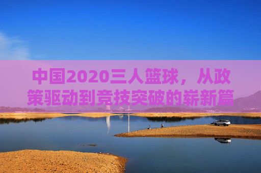 中国2020三人篮球，从政策驱动到竞技突破的崭新篇章