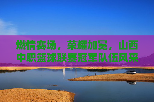 燃情赛场,荣耀加冕,山西中职篮球联赛冠军队伍风采与精神传承