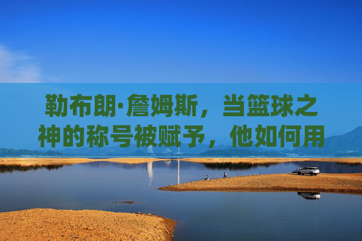 勒布朗·詹姆斯，当篮球之神的称号被赋予，他如何用职业生涯的全面统治力与时代贡献定义篮球传奇