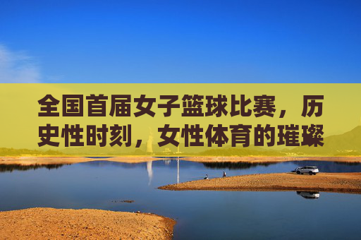 全国首届女子篮球比赛，历史性时刻，女性体育的璀璨启航