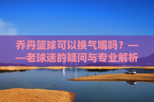 乔丹篮球可以换气嘴吗？——老球迷的疑问与专业解析