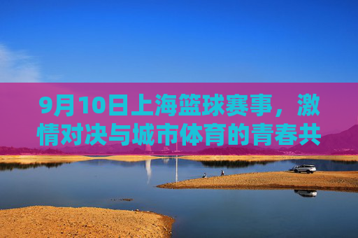9月10日上海篮球赛事，激情对决与城市体育的青春共鸣，9月10日上海篮球赛事，激情对决与城市体育的青春共鸣