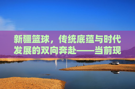 新疆篮球，传统底蕴与时代发展的双向奔赴——当前现状分析，新疆篮球，传统底蕴与时代发展的双向奔赴——当前现状分析