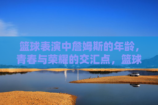篮球表演中詹姆斯的年龄,青春与荣耀的交汇点,篮球表演中詹姆斯的年龄,青春与荣耀的交汇点