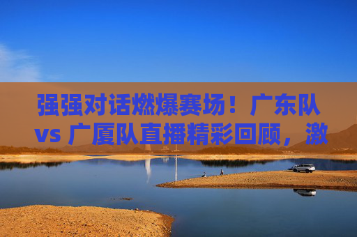 强强对话燃爆赛场！广东队 vs 广厦队直播精彩回顾，激情对决，篮球魅力尽显