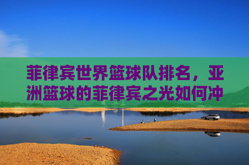 菲律宾世界篮球队排名,亚洲篮球的菲律宾之光如何冲击全球舞台?