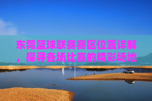 东莞篮球联赛赛区位置详解,探寻各场比赛的精彩场地,东莞篮球联赛赛区位置详解,探寻各场比赛的精彩场地