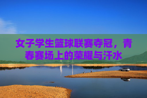女子学生篮球联赛夺冠,青春赛场上的荣耀与汗水