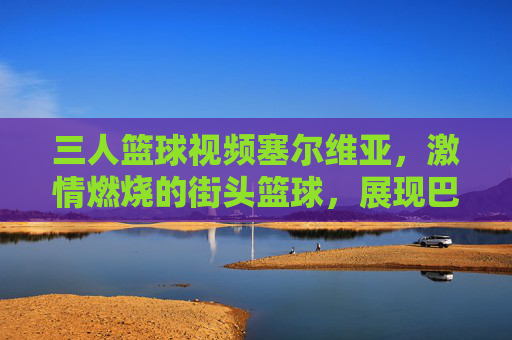 三人篮球视频塞尔维亚，激情燃烧的街头篮球，展现巴尔干篮球的精湛技艺与团队精神