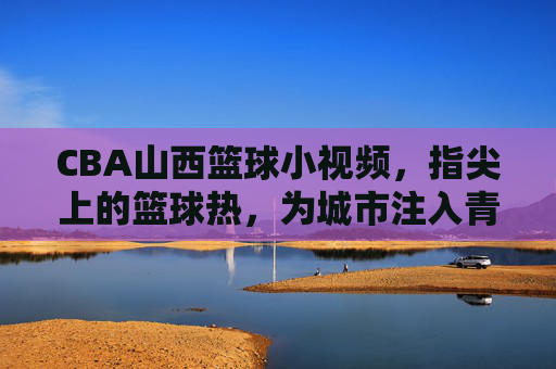 CBA山西篮球小视频，指尖上的篮球热，为城市注入青春与激情的篮球基因