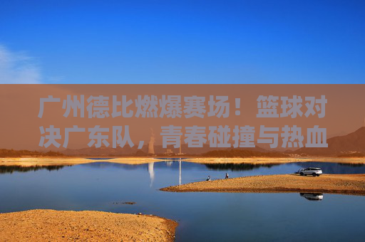 广州德比燃爆赛场!篮球对决广东队,青春碰撞与热血博弈的精彩瞬间