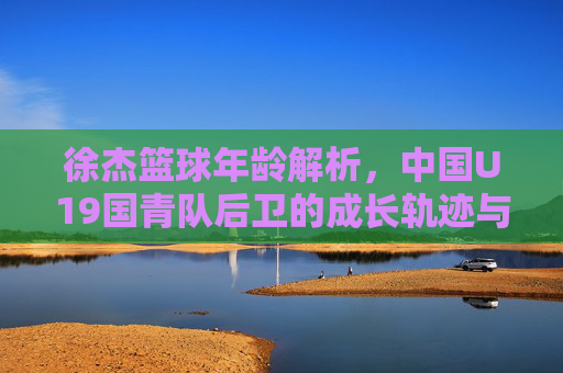 徐杰篮球年龄解析,中国U19国青队后卫的成长轨迹与赛场现状