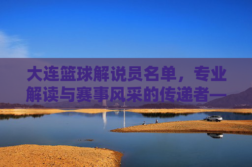 大连篮球解说员名单,专业解读与赛事风采的传递者——聚焦大连本土及知名解说力量