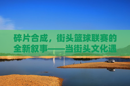 碎片合成，街头篮球联赛的全新叙事——当街头文化遇见游戏化创新