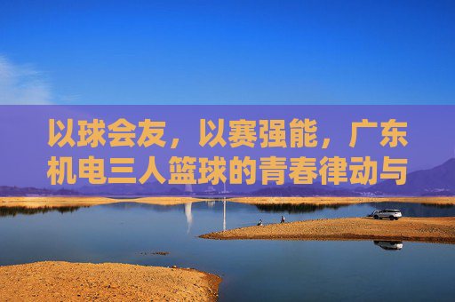 以球会友,以赛强能,广东机电三人篮球的青春律动与团队精神