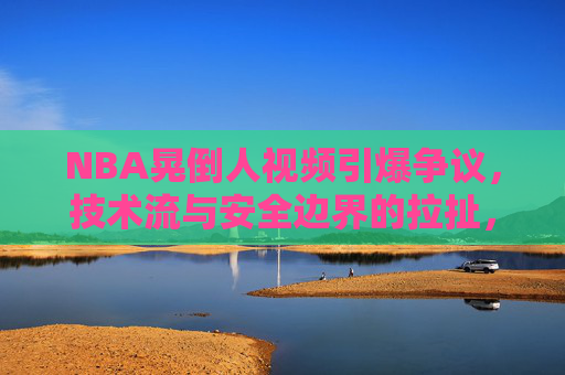 NBA晃倒人视频引爆争议,技术流与安全边界的拉扯,NBA晃倒人视频引爆争议,技术流与安全边界的拉扯